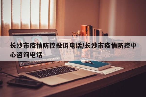 长沙市疫情防控投诉电话/长沙市疫情防控中心咨询电话