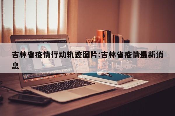 吉林省疫情行动轨迹图片:吉林省疫情最新消息