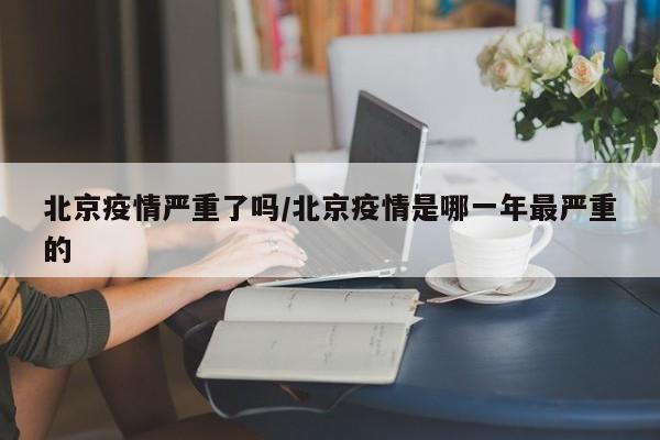 北京疫情严重了吗/北京疫情是哪一年最严重的