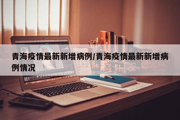 青海疫情最新新增病例/青海疫情最新新增病例情况