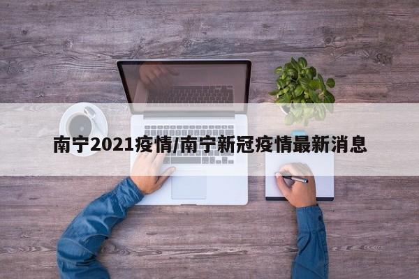 南宁2021疫情/南宁新冠疫情最新消息