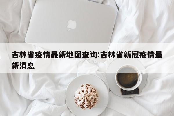 吉林省疫情最新地图查询:吉林省新冠疫情最新消息