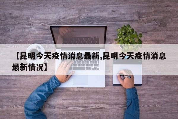 【昆明今天疫情消息最新,昆明今天疫情消息最新情况】