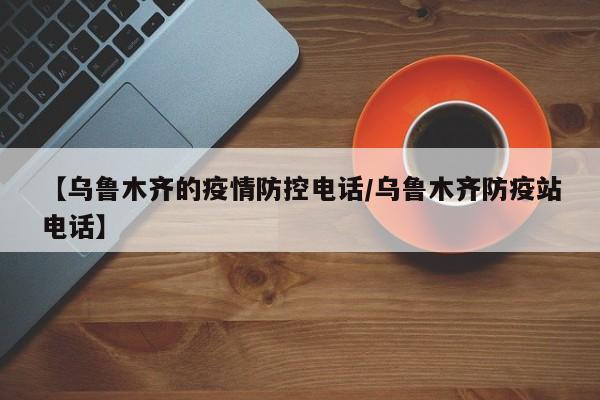 【乌鲁木齐的疫情防控电话/乌鲁木齐防疫站电话】