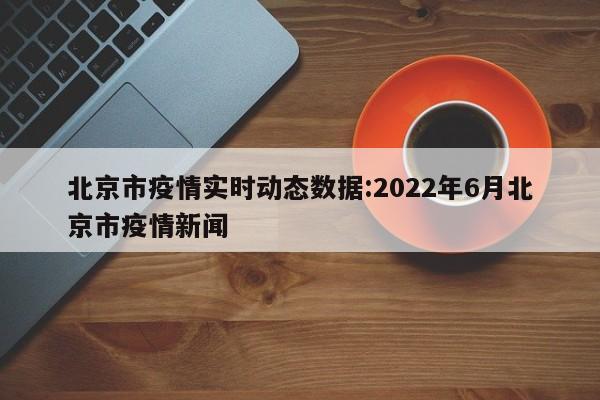 北京市疫情实时动态数据:2022年6月北京市疫情新闻
