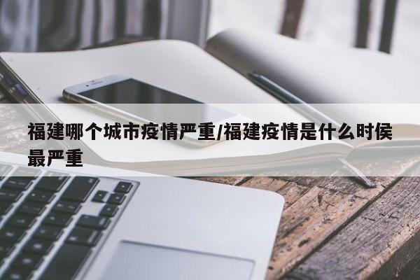 福建哪个城市疫情严重/福建疫情是什么时侯最严重