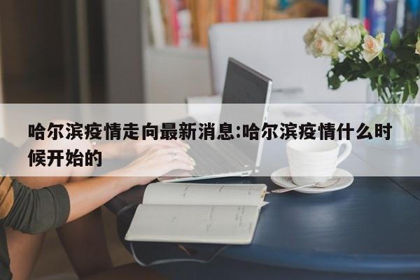 哈尔滨疫情走向最新消息:哈尔滨疫情什么时候开始的