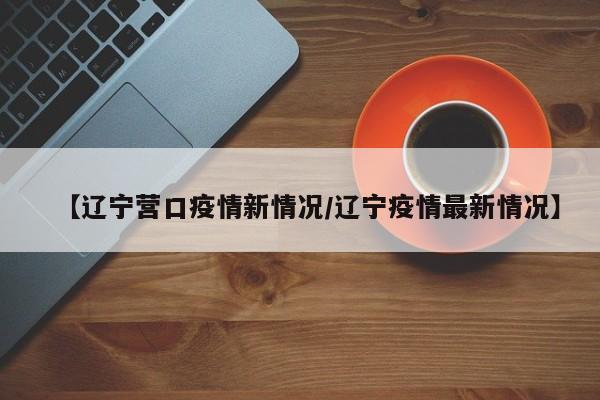 【辽宁营口疫情新情况/辽宁疫情最新情况】