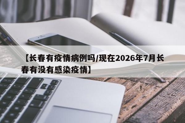 【长春有疫情病例吗/现在2026年7月长春有没有感染疫情】