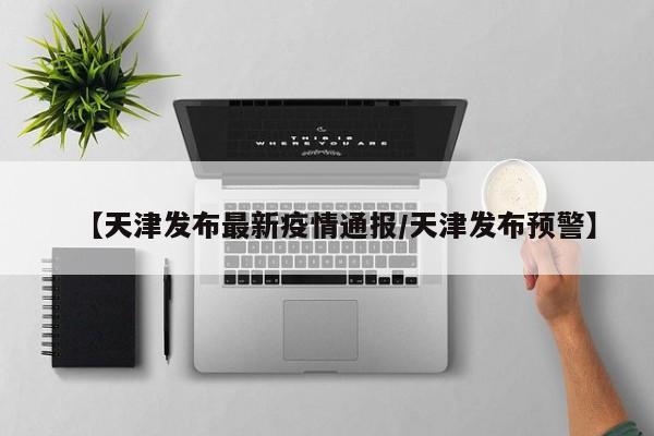 【天津发布最新疫情通报/天津发布预警】