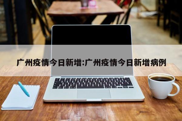 广州疫情今日新增:广州疫情今日新增病例