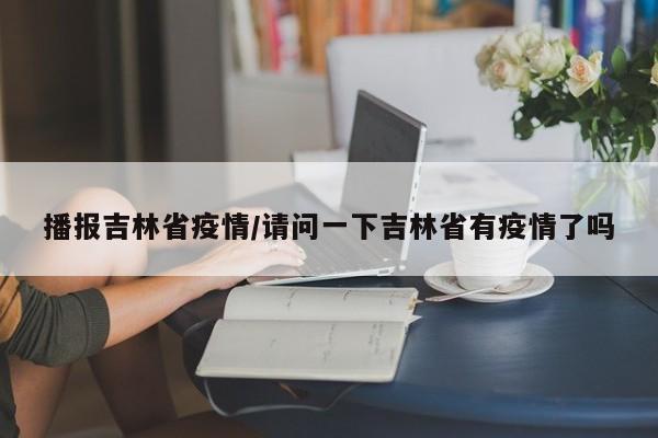 播报吉林省疫情/请问一下吉林省有疫情了吗