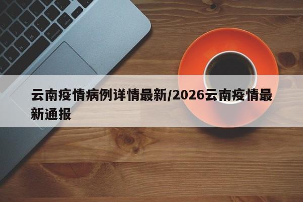 云南疫情病例详情最新/2026云南疫情最新通报