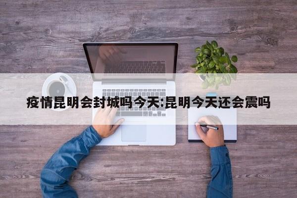 疫情昆明会封城吗今天:昆明今天还会震吗