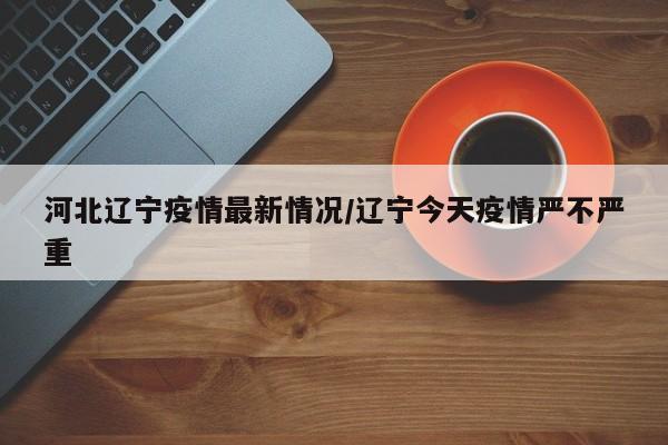河北辽宁疫情最新情况/辽宁今天疫情严不严重