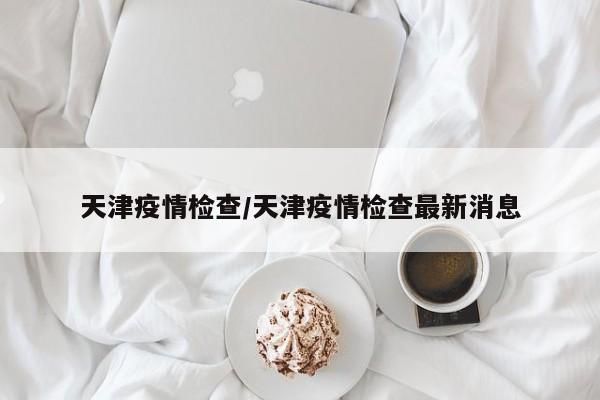 天津疫情检查/天津疫情检查最新消息
