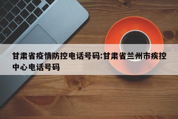 甘肃省疫情防控电话号码:甘肃省兰州市疾控中心电话号码