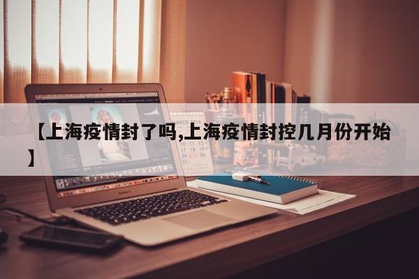 【上海疫情封了吗,上海疫情封控几月份开始】