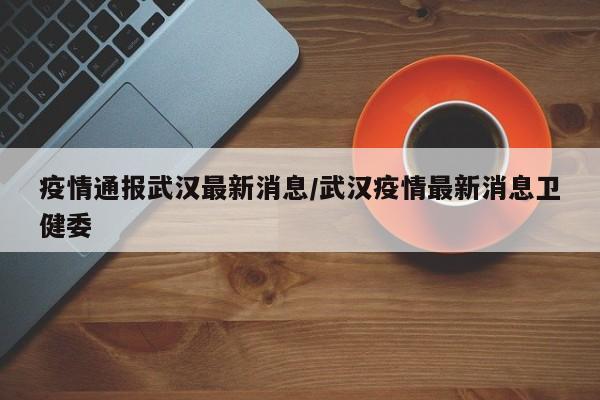 疫情通报武汉最新消息/武汉疫情最新消息卫健委