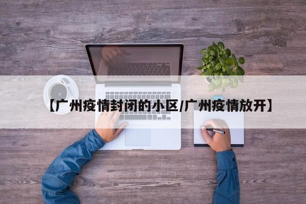 【广州疫情封闭的小区/广州疫情放开】