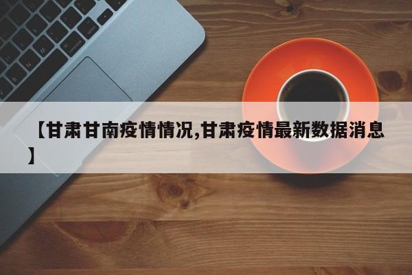 【甘肃甘南疫情情况,甘肃疫情最新数据消息】