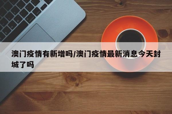 澳门疫情有新增吗/澳门疫情最新消息今天封城了吗