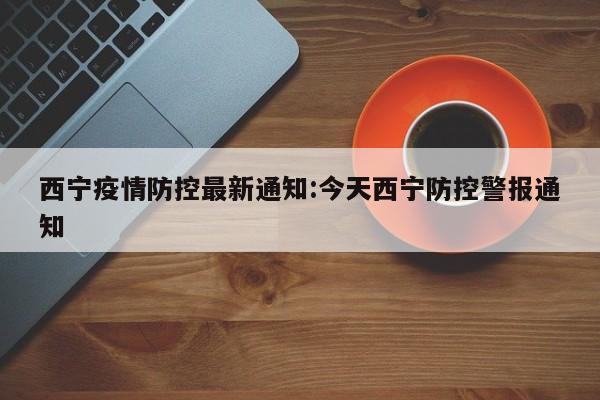 西宁疫情防控最新通知:今天西宁防控警报通知