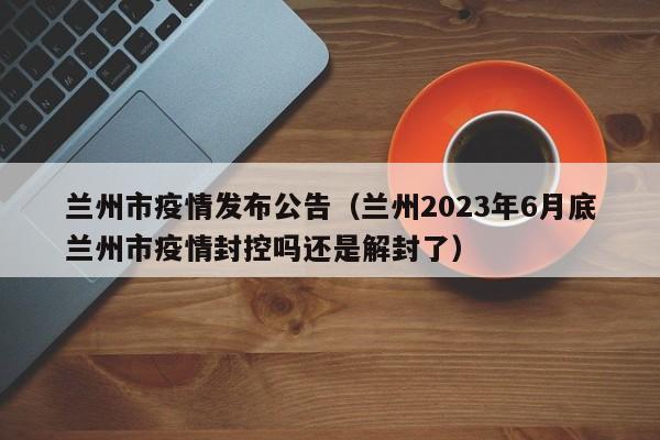 兰州市疫情发布公告(兰州2023年6月底兰州市疫情封控吗还是解封了)