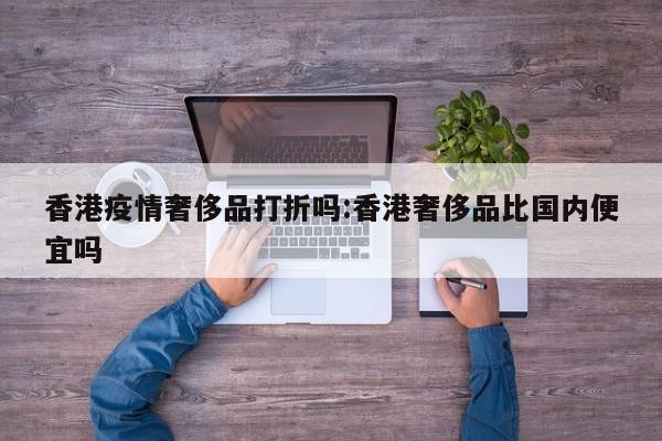 香港疫情奢侈品打折吗:香港奢侈品比国内便宜吗