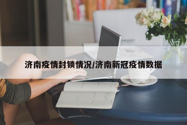 济南疫情封锁情况/济南新冠疫情数据