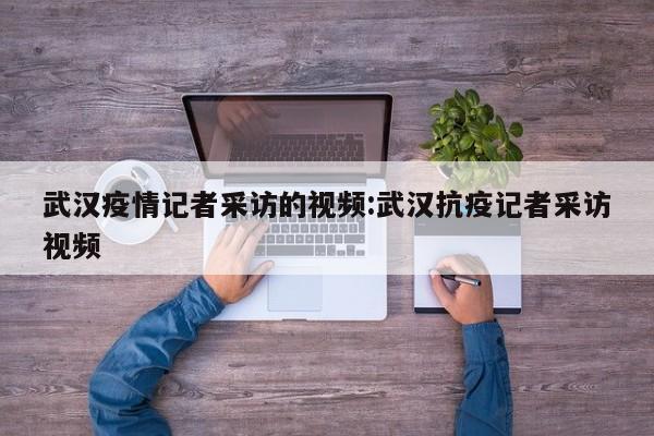 武汉疫情记者采访的视频:武汉抗疫记者采访视频