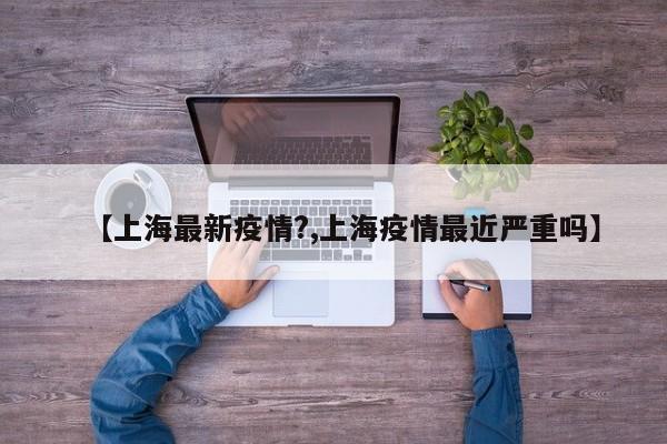 【上海最新疫情?,上海疫情最近严重吗】