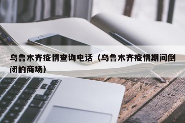 乌鲁木齐疫情查询电话(乌鲁木齐疫情期间倒闭的商场)