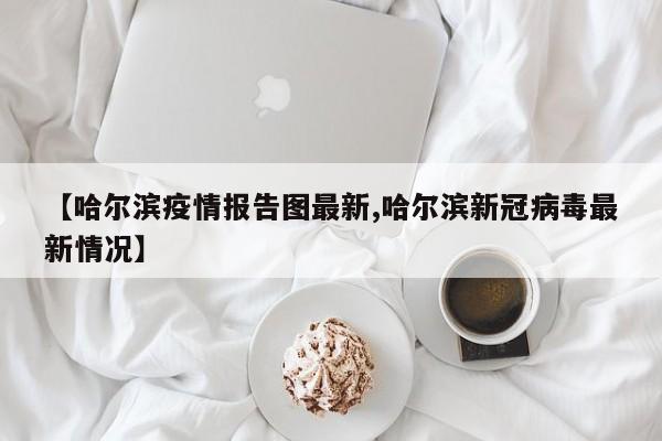 【哈尔滨疫情报告图最新,哈尔滨新冠病毒最新情况】