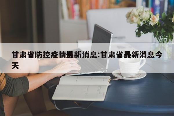 甘肃省防控疫情最新消息:甘肃省最新消息今天