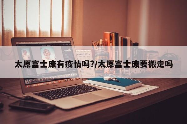 太原富士康有疫情吗?/太原富士康要搬走吗