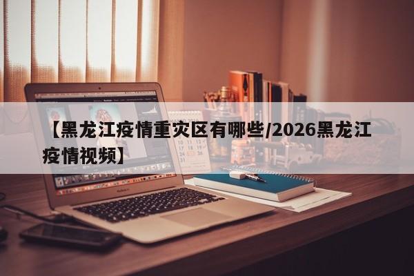 【黑龙江疫情重灾区有哪些/2026黑龙江疫情视频】