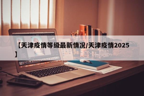 【天津疫情等级最新情况/天津疫情2025】
