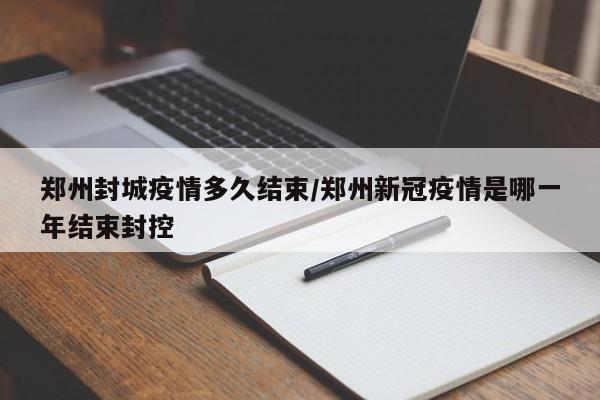 郑州封城疫情多久结束/郑州新冠疫情是哪一年结束封控