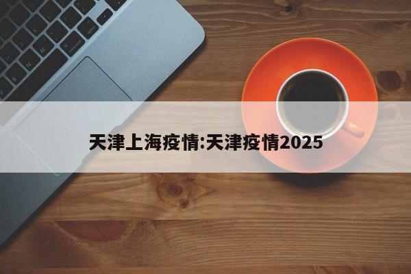 天津上海疫情:天津疫情2025