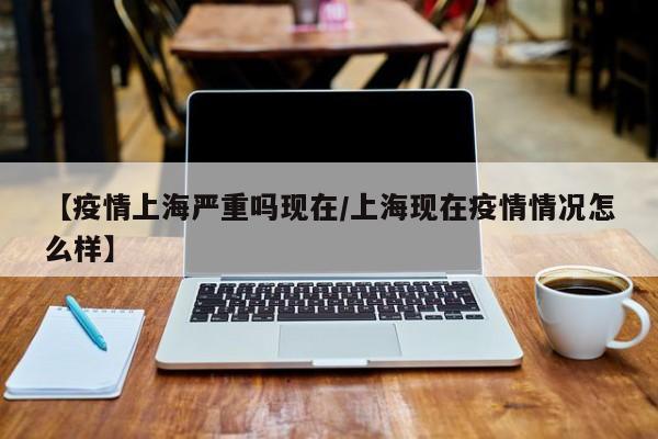 【疫情上海严重吗现在/上海现在疫情情况怎么样】