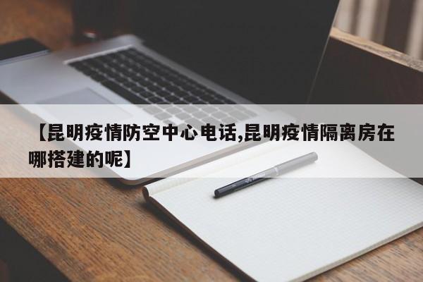【昆明疫情防空中心电话,昆明疫情隔离房在哪搭建的呢】