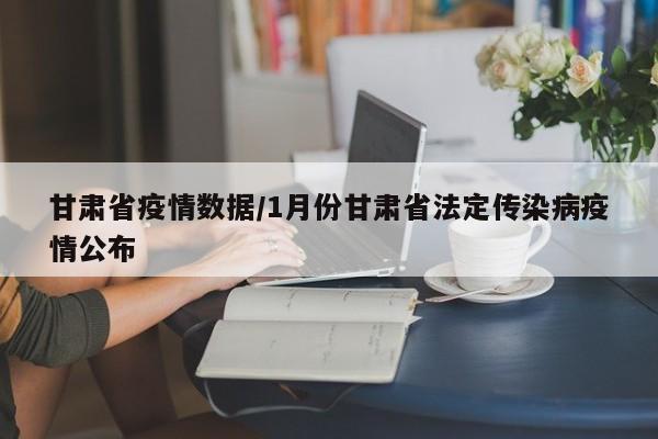甘肃省疫情数据/1月份甘肃省法定传染病疫情公布