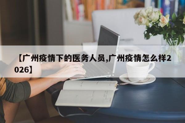 【广州疫情下的医务人员,广州疫情怎么样2026】