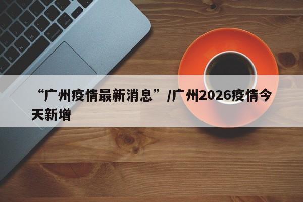 “广州疫情最新消息”/广州2026疫情今天新增