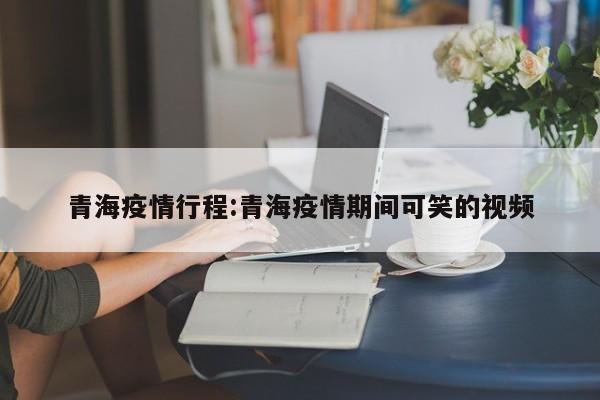 青海疫情行程:青海疫情期间可笑的视频