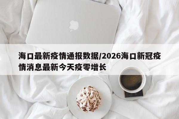 海口最新疫情通报数据/2026海口新冠疫情消息最新今天疫零增长