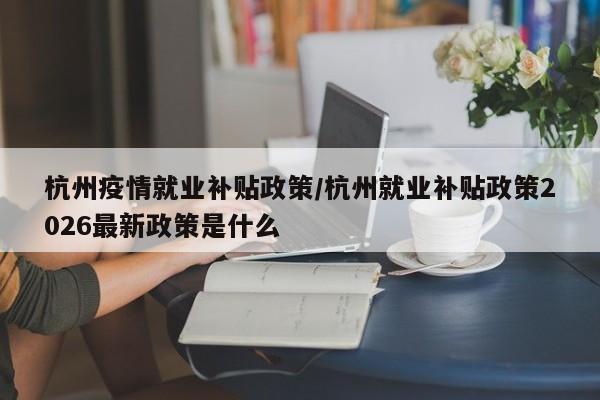 杭州疫情就业补贴政策/杭州就业补贴政策2026最新政策是什么