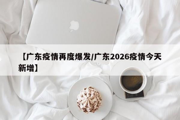 【广东疫情再度爆发/广东2026疫情今天新增】