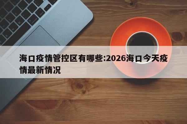 海口疫情管控区有哪些:2026海口今天疫情最新情况